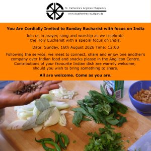 You Are Cordially Invited Sunday Eucharist with focus on India Join us in prayer, song and worship as we celebrate the Holy Eucharist with a special focus on India. Date: Sunday, 16th August 2026 Following the service, we meet to connect, share and enjoy one another’s company over Indian food and snacks please in the Anglican Center. Contributions of your favourite Indian dish are warmly welcome, should you wish to bring something to share. All are welcome. Come as you are.
